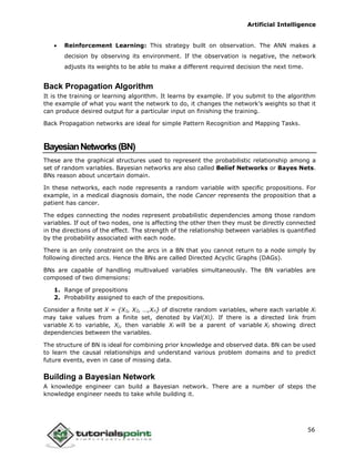 Artificial Intelligence
56
 Reinforcement Learning: This strategy built on observation. The ANN makes a
decision by observing its environment. If the observation is negative, the network
adjusts its weights to be able to make a different required decision the next time.
Back Propagation Algorithm
It is the training or learning algorithm. It learns by example. If you submit to the algorithm
the example of what you want the network to do, it changes the network’s weights so that it
can produce desired output for a particular input on finishing the training.
Back Propagation networks are ideal for simple Pattern Recognition and Mapping Tasks.
BayesianNetworks(BN)
These are the graphical structures used to represent the probabilistic relationship among a
set of random variables. Bayesian networks are also called Belief Networks or Bayes Nets.
BNs reason about uncertain domain.
In these networks, each node represents a random variable with specific propositions. For
example, in a medical diagnosis domain, the node Cancer represents the proposition that a
patient has cancer.
The edges connecting the nodes represent probabilistic dependencies among those random
variables. If out of two nodes, one is affecting the other then they must be directly connected
in the directions of the effect. The strength of the relationship between variables is quantified
by the probability associated with each node.
There is an only constraint on the arcs in a BN that you cannot return to a node simply by
following directed arcs. Hence the BNs are called Directed Acyclic Graphs (DAGs).
BNs are capable of handling multivalued variables simultaneously. The BN variables are
composed of two dimensions:
1. Range of prepositions
2. Probability assigned to each of the prepositions.
Consider a finite set X = {X1, X2, …,Xn} of discrete random variables, where each variable Xi
may take values from a finite set, denoted by Val(Xi). If there is a directed link from
variable Xi to variable, Xj, then variable Xi will be a parent of variable Xj showing direct
dependencies between the variables.
The structure of BN is ideal for combining prior knowledge and observed data. BN can be used
to learn the causal relationships and understand various problem domains and to predict
future events, even in case of missing data.
Building a Bayesian Network
A knowledge engineer can build a Bayesian network. There are a number of steps the
knowledge engineer needs to take while building it.
 