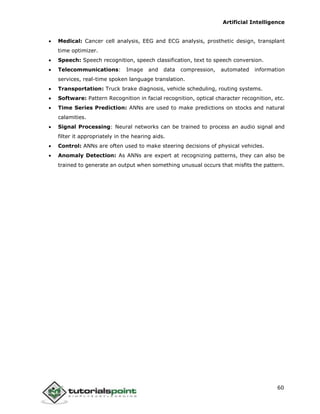 Artificial Intelligence
60
 Medical: Cancer cell analysis, EEG and ECG analysis, prosthetic design, transplant
time optimizer.
 Speech: Speech recognition, speech classification, text to speech conversion.
 Telecommunications: Image and data compression, automated information
services, real-time spoken language translation.
 Transportation: Truck brake diagnosis, vehicle scheduling, routing systems.
 Software: Pattern Recognition in facial recognition, optical character recognition, etc.
 Time Series Prediction: ANNs are used to make predictions on stocks and natural
calamities.
 Signal Processing: Neural networks can be trained to process an audio signal and
filter it appropriately in the hearing aids.
 Control: ANNs are often used to make steering decisions of physical vehicles.
 Anomaly Detection: As ANNs are expert at recognizing patterns, they can also be
trained to generate an output when something unusual occurs that misfits the pattern.
 