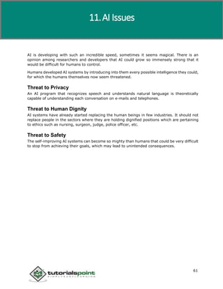 Artificial Intelligence
61
AI is developing with such an incredible speed, sometimes it seems magical. There is an
opinion among researchers and developers that AI could grow so immensely strong that it
would be difficult for humans to control.
Humans developed AI systems by introducing into them every possible intelligence they could,
for which the humans themselves now seem threatened.
Threat to Privacy
An AI program that recognizes speech and understands natural language is theoretically
capable of understanding each conversation on e-mails and telephones.
Threat to Human Dignity
AI systems have already started replacing the human beings in few industries. It should not
replace people in the sectors where they are holding dignified positions which are pertaining
to ethics such as nursing, surgeon, judge, police officer, etc.
Threat to Safety
The self-improving AI systems can become so mighty than humans that could be very difficult
to stop from achieving their goals, which may lead to unintended consequences.
11.AI Issues
 