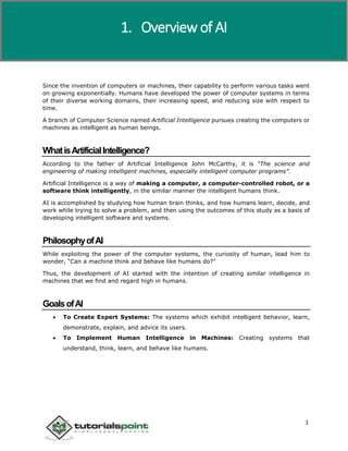 Artificial Intelligence
1
Since the invention of computers or machines, their capability to perform various tasks went
on growing exponentially. Humans have developed the power of computer systems in terms
of their diverse working domains, their increasing speed, and reducing size with respect to
time.
A branch of Computer Science named Artificial Intelligence pursues creating the computers or
machines as intelligent as human beings.
WhatisArtificialIntelligence?
According to the father of Artificial Intelligence John McCarthy, it is “The science and
engineering of making intelligent machines, especially intelligent computer programs”.
Artificial Intelligence is a way of making a computer, a computer-controlled robot, or a
software think intelligently, in the similar manner the intelligent humans think.
AI is accomplished by studying how human brain thinks, and how humans learn, decide, and
work while trying to solve a problem, and then using the outcomes of this study as a basis of
developing intelligent software and systems.
PhilosophyofAI
While exploiting the power of the computer systems, the curiosity of human, lead him to
wonder, “Can a machine think and behave like humans do?”
Thus, the development of AI started with the intention of creating similar intelligence in
machines that we find and regard high in humans.
GoalsofAI
 To Create Expert Systems: The systems which exhibit intelligent behavior, learn,
demonstrate, explain, and advice its users.
 To Implement Human Intelligence in Machines: Creating systems that
understand, think, learn, and behave like humans.
1. Overview of AI
 