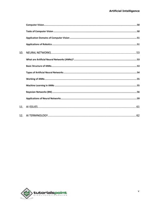 Artificial Intelligence
v
Computer Vision.........................................................................................................................................50
Tasks of Computer Vision ...........................................................................................................................50
Application Domains of Computer Vision...................................................................................................51
Applications of Robotics.............................................................................................................................51
10. NEURAL NETWORKS...............................................................................................................53
What are Artificial Neural Networks (ANNs)?.............................................................................................53
Basic Structure of ANNs..............................................................................................................................53
Types of Artificial Neural Networks............................................................................................................54
Working of ANNs........................................................................................................................................55
Machine Learning in ANNs .........................................................................................................................55
Bayesian Networks (BN).............................................................................................................................56
Applications of Neural Networks................................................................................................................59
11. AI ISSUES................................................................................................................................61
12. AI TERMINOLOGY...................................................................................................................62
 