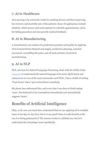 7. AI in Healthcare
AI is proving to be extremely useful by assisting doctors and thus improving
the recovery and mortality rate of the patients. Some AI applications include
chatbots, which answer and assist patients to schedule appointments, aid in
the billing procedure and also provide medical feedback.
8. AI in Manufacturing
A manufacturer can enhance its production quantity and quality by applying
AI to forecast future demand and supply, production planning, material
movement, assembling the parts, and all such activities involved in
manufacturing.
9. AI in NLP
NLP, acronym for Natural Language Processing, deals with the ability of the
computer to understand the natural language of its users. Spell check and
autocorrect are two of the most commonly used NLPs. I have a habit of writing
‘Yasss brooo’ when I get excited about something.
My phone has understood this, and every time I am close to finish typing
‘yasss’, the keyboard of my smartphone immediately and automatically
suggests ‘brooo’.
Benefits of Artificial Intelligence
Okay, so by now you must have understood that we are applying AI in multiple
areas of our day-to-day lives, but is it any good? Does it really benefit us the
way it is being portrayed to? The answer to that is a definite yes, but let’s
understand the advantages more specifically:
 