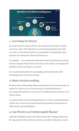 1. Less Scope for Errors
First and foremost, with the advent of AI, machines have started to analyze
trends more often. This helps them in, accurately guessing the need of the
user. Also, as AI-enabled machines are responsible for inputting the values
and data, this reduces the chances of human error.
For example – in an organization that relies heavily on the data that a human
feeds to a system is likely to face more issues, as the chances of a human to be
perfectly accurate at all times is not 100% .
So, a machine that analyses its surroundings and feeds data into itself
accordingly proves to be more accurate.
2. Better decision making
The bias of our understanding affects most decisions that we humans take. No
matter how much we try, our current mood, or thinking influences a
percentage of the decision. In the case of AI-enabled systems, this proves to be
entirely untrue.
As machines don’t yet have feelings of their own, or biases and interpretations
of their own, we can be rest assured that decisions taken by systems are not
influenced by personal prejudices.
3. Can Work in an Uninterrupted Manner
Artificially intelligent systems don’t feel tiresome after working continuously
for large periods of time. Humans need some rest after working for a certain
 