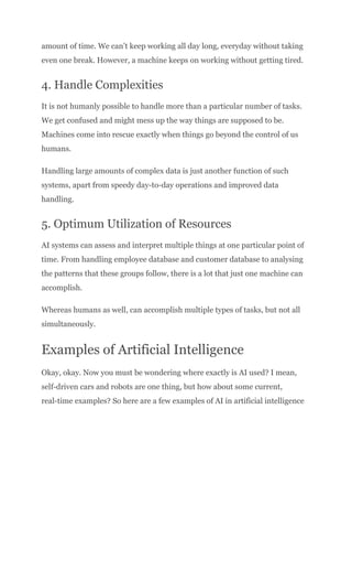 amount of time. We can’t keep working all day long, everyday without taking
even one break. However, a machine keeps on working without getting tired.
4. Handle Complexities
It is not humanly possible to handle more than a particular number of tasks.
We get confused and might mess up the way things are supposed to be.
Machines come into rescue exactly when things go beyond the control of us
humans.
Handling large amounts of complex data is just another function of such
systems, apart from speedy day-to-day operations and improved data
handling.
5. Optimum Utilization of Resources
AI systems can assess and interpret multiple things at one particular point of
time. From handling employee database and customer database to analysing
the patterns that these groups follow, there is a lot that just one machine can
accomplish.
Whereas humans as well, can accomplish multiple types of tasks, but not all
simultaneously.
Examples of Artificial Intelligence
Okay, okay. Now you must be wondering where exactly is AI used? I mean,
self-driven cars and robots are one thing, but how about some current,
real-time examples? So here are a few examples of AI in artificial intelligence
 