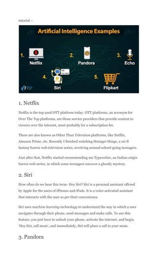 tutorial –
1. Netflix
Netflix is the top used OTT platform today. OTT platforms, an acronym for
Over The Top platforms, are those service providers that provide content to
viewers over the internet, most probably for a subscription fee.
These are also known as Other Than Television platforms, like Netflix,
Amazon Prime, etc. Recently I finished watching Stranger things, a sci-fi
fantasy horror web television series, revolving around school-going teenagers.
Just after that, Netflix started recommending me Typewriter, an Indian origin
horror web series, in which some teenagers uncover a ghostly mystery.
2. Siri
How often do we hear this term- Hey Siri? Siri is a personal assistant offered
by Apple for the users of iPhones and iPads. It is a voice-activated assistant
that interacts with the user as per their convenience.
Siri uses machine learning technology to understand the way in which a user
navigates through their phone, send messages and make calls. To use this
feature, you just have to unlock your phone, activate the internet, and begin.
‘Hey Siri, call mom’, and immediately, Siri will place a call to your mom.
3. Pandora
 
