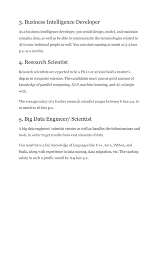 3. Business Intelligence Developer
As a business intelligence developer, you would design, model, and maintain
complex data, as well as be able to communicate the terminologies related to
AI to non-technical people as well. You can start earning as much as 5-9 lacs
p.a. as a newbie.
4. Research Scientist
Research scientists are expected to be a Ph.D. or at least hold a master’s
degree in computer sciences. The candidates must pursue good amount of
knowledge of parallel computing, NLP, machine learning, and AI, to begin
with.
The average salary of a fresher research scientist ranges between 6 lacs p.a. to
as much as 16 lacs p.a.
5. Big Data Engineer/ Scientist
A big data engineer/ scientist creates as well as handles the infrastructure and
tools, in order to get results from vast amounts of data.
You must have a fair knowledge of languages like C++, Java, Python, and
Scala, along with experience in data mining, data migration, etc. The starting
salary in such a profile would be 8-9 lacs p.a.
 
