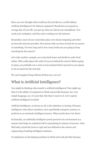 Have you ever thought what would our lives be like in a world without
Artificial Intelligence? Or without computers? Recall how you spend an
average day of your life- you get up, then you check your smartphone. You
reach your workplace, and then start working over the internet.
Remember, most of your work takes place over cloud computing and other
services the internet provides. Now picture that you have to look for an answer
to something. For how long and in how many books are you going to keep
searching for the answer?
Let’s take another example, you come back home and decide to order food
online. Who really places the order if you are behind the screen? Before going
to sleep, you probably use a voice to text assistant that’s present in your phone
to set an alarm for the next day.
We can’t imagine living without all that now, can we?
What is Artificial Intelligence?
You might be thinking what exactly is artificial intelligence? One might say
that it is the ability of computers to think and act like humans. In a very
simple language, yes, it is just that. But there’s more to it. Let’s explore
artificial intelligence in detail.
Artificial intelligence, as known as AI, is the imitation or cloning of human
intelligence, that allows machines, more specifically computer systems, to
perform in an extremely intelligent manner. What exactly does it do then?
So basically, an artificially intelligent system perceives its environment in a
manner that helps its analytical self in maximizing its chances of success. John
McCarthy coined the term in 1956 and was defined as the science and
engineering of making intelligent machines.
It emphasizes on developing machines to think and work just like humans.
 