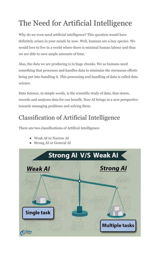 The Need for Artificial Intelligence
Why do we even need artificial intelligence? This question would have
definitely arisen in your minds by now. Well, humans are a lazy species. We
would love to live in a world where there is minimal human labour and thus
we are able to save ample amounts of time.
Also, the data we are producing is in huge chunks. We as humans need
something that processes and handles data to minimize the strenuous efforts
being put into handling it. This processing and handling of data is called data
science.
Data Science, in simple words, is the scientific study of data, that stores,
records and analyses data for our benefit. Now AI brings in a new perspective
towards managing problems and solving them.
Classification of Artificial Intelligence
There are two classifications of Artifical Intelligence-
●​ Weak AI or Narrow AI
●​ Strong AI or General AI
 
