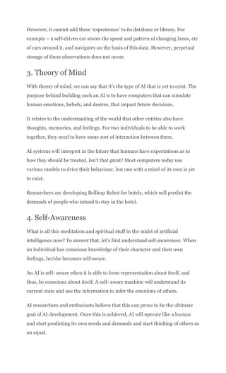However, it cannot add these ‘experiences’ to its database or library. For
example – a self-driven car stores the speed and pattern of changing lanes, etc
of cars around it, and navigates on the basis of this data. However, perpetual
storage of these observations does not occur.
3. Theory of Mind
With theory of mind, we can say that it’s the type of AI that is yet to exist. The
purpose behind building such an AI is to have computers that can simulate
human emotions, beliefs, and desires, that impact future decisions.
It relates to the understanding of the world that other entities also have
thoughts, memories, and feelings. For two individuals to be able to work
together, they need to have some sort of interaction between them.
AI systems will interpret in the future that humans have expectations as to
how they should be treated. Isn’t that great? Most computers today use
various models to drive their behaviour, but one with a mind of its own is yet
to exist.
Researchers are developing Bellhop Robot for hotels, which will predict the
demands of people who intend to stay in the hotel.
4. Self-Awareness
What is all this meditation and spiritual stuff in the midst of artificial
intelligence now? To answer that, let’s first understand self-awareness. When
an individual has conscious knowledge of their character and their own
feelings, he/she becomes self-aware.
An AI is self- aware when it is able to form representation about itself, and
thus, be conscious about itself. A self- aware machine will understand its
current state and use the information to infer the emotions of others.
AI researchers and enthusiasts believe that this can prove to be the ultimate
goal of AI development. Once this is achieved, AI will operate like a human
and start predicting its own needs and demands and start thinking of others as
an equal.
 