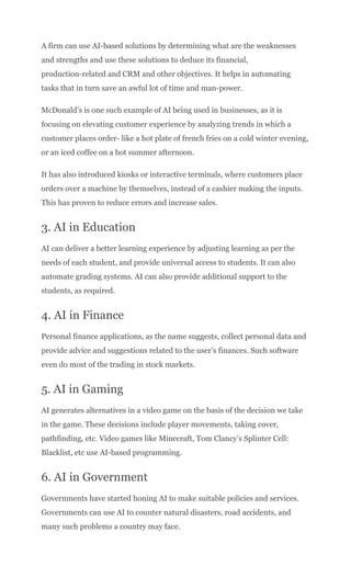 A firm can use AI-based solutions by determining what are the weaknesses
and strengths and use these solutions to deduce its financial,
production-related and CRM and other objectives. It helps in automating
tasks that in turn save an awful lot of time and man-power.
McDonald’s is one such example of AI being used in businesses, as it is
focusing on elevating customer experience by analyzing trends in which a
customer places order- like a hot plate of french fries on a cold winter evening,
or an iced coffee on a hot summer afternoon.
It has also introduced kiosks or interactive terminals, where customers place
orders over a machine by themselves, instead of a cashier making the inputs.
This has proven to reduce errors and increase sales.
3. AI in Education
AI can deliver a better learning experience by adjusting learning as per the
needs of each student, and provide universal access to students. It can also
automate grading systems. AI can also provide additional support to the
students, as required.
4. AI in Finance
Personal finance applications, as the name suggests, collect personal data and
provide advice and suggestions related to the user’s finances. Such software
even do most of the trading in stock markets.
5. AI in Gaming
AI generates alternatives in a video game on the basis of the decision we take
in the game. These decisions include player movements, taking cover,
pathfinding, etc. Video games like Minecraft, Tom Clancy’s Splinter Cell:
Blacklist, etc use AI-based programming.
6. AI in Government
Governments have started honing AI to make suitable policies and services.
Governments can use AI to counter natural disasters, road accidents, and
many such problems a country may face.
 