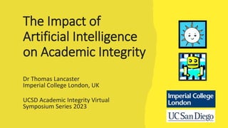 The Impact of
Artificial Intelligence
on Academic Integrity
Dr Thomas Lancaster
Imperial College London, UK
UCSD Academic Integrity Virtual
Symposium Series 2023
 
