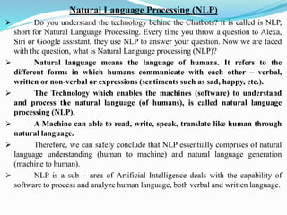 Natural Language Processing (NLP)
➢ Do you understand the technology behind the Chatbots? It is called is NLP,
short for Natural Language Processing. Every time you throw a question to Alexa,
Siri or Google assistant, they use NLP to answer your question. Now we are faced
with the question, what is Natural Language processing (NLP)?
➢ Natural language means the language of humans. It refers to the
different forms in which humans communicate with each other – verbal,
written or non-verbal or expressions (sentiments such as sad, happy, etc.).
➢ The Technology which enables the machines (software) to understand
and process the natural language (of humans), is called natural language
processing (NLP).
➢ A Machine can able to read, write, speak, translate like human through
natural language.
➢ Therefore, we can safely conclude that NLP essentially comprises of natural
language understanding (human to machine) and natural language generation
(machine to human).
➢ NLP is a sub – area of Artificial Intelligence deals with the capability of
software to process and analyze human language, both verbal and written language.
 