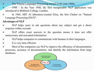 ➢ The Natural Languages Processing started in the year 1940s.
➢ 1948 - In the Year 1948, the first recognizable NLP application was
introduced in Birkbeck College, London.
➢ In 1965, MIT AI laboratory-created Eliza, the first Chabot on “Natural
Language Processing (NLP)”.
Advantages of NLP
➢ NLP helps users to ask questions about any subject and get a direct
response within seconds.
➢ NLP offers exact answers to the question means it does not offer
unnecessary and unwanted information.
➢ NLP helps computers to communicate with humans in their languages.
➢ It is very time efficient.
➢ Most of the companies use NLP to improve the efficiency of documentation
processes, accuracy of documentation, and identify the information from large
databases.
 