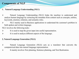 Components of NLP
1. Natural Language Understanding (NLU)
➢ Natural Language Understanding (NLU) helps the machine to understand and
analyse human language by extracting the metadata from content such as concepts, entities,
keywords, emotion, relations, and semantic roles.
➢ NLU mainly used in Business applications to understand the customer's problem in
both spoken and written language.
NLU involves the following tasks:
➢ It is used to map the given input into useful representation.
➢ It is used to analyze different aspects of the language.
2. Natural Language Generation (NLG)
➢ Natural Language Generation (NLG) acts as a translator that converts the
computerized data into natural language representation.
➢ It mainly involves Text planning, Sentence planning, and Text Realization.
 