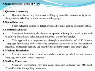 Applications and Future of NLP:
1. Question Answering
➢ Question Answering focuses on building systems that automatically answer
the questions asked by humans in a natural language.
2. Spam Detection
➢ Spam detection is used to detect unwanted e-mails getting to a user's inbox.
3. Sentiment Analysis
➢ Sentiment Analysis is also known as opinion mining. It is used on the web
to analyse the attitude, behavior, and emotional state of the sender.
➢ This application is implemented through a combination of NLP (Natural
Language Processing) and statistics by assigning the values to the text (positive,
negative, or natural), identify the mood of the context (happy, sad, angry, etc.)
4. Machine Translation
➢ Machine translation is used to translate text or speech from one natural
language to another natural language.
5. Spelling Correction
➢ Microsoft Corporation provides word processor software like MS-word,
PowerPoint for the spelling correction.
 