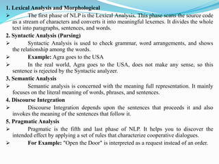1. Lexical Analysis and Morphological
➢ The first phase of NLP is the Lexical Analysis. This phase scans the source code
as a stream of characters and converts it into meaningful lexemes. It divides the whole
text into paragraphs, sentences, and words.
2. Syntactic Analysis (Parsing)
➢ Syntactic Analysis is used to check grammar, word arrangements, and shows
the relationship among the words.
➢ Example: Agra goes to the USA
➢ In the real world, Agra goes to the USA, does not make any sense, so this
sentence is rejected by the Syntactic analyzer.
3. Semantic Analysis
➢ Semantic analysis is concerned with the meaning full representation. It mainly
focuses on the literal meaning of words, phrases, and sentences.
4. Discourse Integration
➢ Discourse Integration depends upon the sentences that proceeds it and also
invokes the meaning of the sentences that follow it.
5. Pragmatic Analysis
➢ Pragmatic is the fifth and last phase of NLP. It helps you to discover the
intended effect by applying a set of rules that characterize cooperative dialogues.
➢ For Example: "Open the Door" is interpreted as a request instead of an order.
 