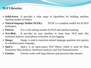 NLP Libraries:
➢ Scikit-learn: It provides a wide range of algorithms for building machine
learning models in Python.
➢ Natural language Toolkit (NLTK): NLTK is a complete toolkit for all NLP
techniques.
➢ Pattern: It is a web mining module for NLP and machine learning.
➢ Text Blob: It provides an easy interface to learn basic NLP tasks like
sentiment analysis, noun phrase extraction, or pos-tagging.
➢ Quepy: Quepy is used to transform natural language questions into queries
in a database query language.
➢ SpaCy: SpaCy is an open-source NLP library which is used for Data
Extraction, Data Analysis, Sentiment Analysis, and Text Summarization.
➢ Gensim: Gensim works with large datasets and processes data streams.
 