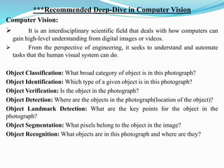 ***Recommended Deep-Dive in Computer Vision
Computer Vision:
➢ It is an interdisciplinary scientific field that deals with how computers can
gain high-level understanding from digital images or videos.
➢ From the perspective of engineering, it seeks to understand and automate
tasks that the human visual system can do.
Object Classification: What broad category of object is in this photograph?
Object Identification: Which type of a given object is in this photograph?
Object Verification: Is the object in the photograph?
Object Detection: Where are the objects in the photograph(location of the object)?
Object Landmark Detection: What are the key points for the object in the
photograph?
Object Segmentation: What pixels belong to the object in the image?
Object Recognition: What objects are in this photograph and where are they?
 