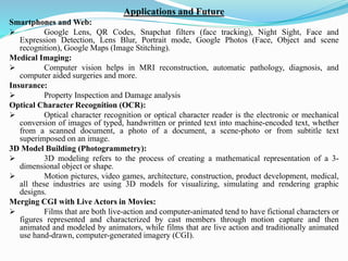 Applications and Future
Smartphones and Web:
➢ Google Lens, QR Codes, Snapchat filters (face tracking), Night Sight, Face and
Expression Detection, Lens Blur, Portrait mode, Google Photos (Face, Object and scene
recognition), Google Maps (Image Stitching).
Medical Imaging:
➢ Computer vision helps in MRI reconstruction, automatic pathology, diagnosis, and
computer aided surgeries and more.
Insurance:
➢ Property Inspection and Damage analysis
Optical Character Recognition (OCR):
➢ Optical character recognition or optical character reader is the electronic or mechanical
conversion of images of typed, handwritten or printed text into machine-encoded text, whether
from a scanned document, a photo of a document, a scene-photo or from subtitle text
superimposed on an image.
3D Model Building (Photogrammetry):
➢ 3D modeling refers to the process of creating a mathematical representation of a 3-
dimensional object or shape.
➢ Motion pictures, video games, architecture, construction, product development, medical,
all these industries are using 3D models for visualizing, simulating and rendering graphic
designs.
Merging CGI with Live Actors in Movies:
➢ Films that are both live-action and computer-animated tend to have fictional characters or
figures represented and characterized by cast members through motion capture and then
animated and modeled by animators, while films that are live action and traditionally animated
use hand-drawn, computer-generated imagery (CGI).
 