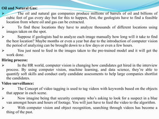 Oil and Natural Gas:
➢ The oil and natural gas companies produce millions of barrels of oil and billions of
cubic feet of gas every day but for this to happen, first, the geologists have to find a feasible
location from where oil and gas can be extracted.
➢ To find these locations they have to analyze thousands of different locations using
images taken on the spot.
➢ Suppose if geologists had to analyze each image manually how long will it take to find
the best location? Maybe months or even a year but due to the introduction of computer vision
the period of analyzing can be brought down to a few days or even a few hours.
➢ You just need to feed in the images taken to the pre-trained model and it will get the
work done.
Hiring process:
➢ In the HR world, computer vision is changing how candidates get hired in the interview
process. By using computer vision, machine learning, and data science, they’re able to
quantify soft skills and conduct early candidate assessments to help large companies shortlist
the candidates.
Video surveillance:
➢ The Concept of video tagging is used to tag videos with keywords based on the objects
that appear in each scene.
➢ Now imagine being that security company who’s asking to look for a suspect in a blue
van amongst hours and hours of footage. You will just have to feed the video to the algorithm.
➢ With computer vision and object recognition, searching through videos has become a
thing of the past.
 