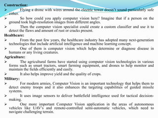 Construction:
➢ Flying a drone with wires around the electric tower doesn’t sound particularly safe
either.
➢ So how could you apply computer vision here? Imagine that if a person on the
ground took high-resolution images from different angles.
➢ Then the computer vision specialist could create a custom classifier and use it to
detect the flaws and amount of rust or cracks present.
Healthcare:
➢ From the past few years, the healthcare industry has adopted many next-generation
technologies that include artificial intelligence and machine learning concept.
➢ One of them is computer vision which helps determine or diagnose disease in
humans or any living creatures.
Agriculture:
➢ The agricultural farms have started using computer vision technologies in various
forms such as smart tractors, smart farming equipment, and drones to help monitor and
maintain the fields efficiently and easily.
➢ It also helps improve yield and the quality of crops.
Military:
➢ For modern armies, Computer Vision is an important technology that helps them to
detect enemy troops and it also enhances the targeting capabilities of guided missile
systems.
➢ It uses image sensors to deliver battlefield intelligence used for tactical decision-
making.
➢ One more important Computer Vision application in the areas of autonomous
vehicles like UAV’s and remote-controlled semi-automatic vehicles, which need to
navigate challenging terrain.
 