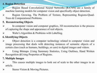 4. Region Detection
➢ Region Based Convolutional Neural Networks (R-CNN) are a family of
machine learning models for computer vision and specifically object detection.
➢ Region Growing, The Problem of Texture, Representing Regions-Quad-
Trees & Computational Problems.
5. Reconstructing Objects
➢ In computer vision and computer graphics, 3D reconstruction is the process
of capturing the shape and appearance of real objects.
➢ Waltz’s Algorithm & Problems with Labelling.
6. Identifying Objects
➢ Object detection is a computer technology related to computer vision and
image processing that deals with detecting instances of semantic objects of a
certain class (such as humans, buildings, or cars) in digital images and videos.
➢ Using Bitmaps ,Using Summary Statistics, Using Outlines, Hand Written
Recognition &Using Properties of Regions.
7. Multiple Images
➢ This causes multiple images to look out of scale to the other images in an
article.
➢ Stereo Vision & Moving Pictures.
 