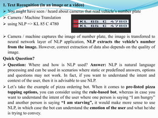 1. Text Recognition (in an image or a video)
➢ You might have seen / heard about cameras that read vehicle’s number plate
➢ Camera / Machine Translation
➢ using NLP => KL 85 C 4780
➢ Camera / machine captures the image of number plate, the image is transferred to
neural network layer of NLP application, NLP extracts the vehicle’s number
from the image. However, correct extraction of data also depends on the quality of
image.
Quick Question?
➢ Question: Where and how is NLP used? Answer: NLP is natural language
processing and can be used in scenarios where static or predefined answers, options
and questions may not work. In fact, if you want to understand the intent and
context of the user, then it is advisable to use NLP.
➢ Let’s take the example of pizza ordering bot. When it comes to pre-listed pizza
topping options, you can consider using the rule-based bot, whereas in case you
want to understand the intent of the user where one person is saying “I am hungry”
and another person is saying “I am starving”, it would make more sense to use
NLP, in which case the bot can understand the emotion of the user and what he/she
is trying to convey.
 