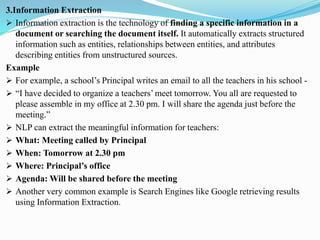 3.Information Extraction
➢ Information extraction is the technology of finding a specific information in a
document or searching the document itself. It automatically extracts structured
information such as entities, relationships between entities, and attributes
describing entities from unstructured sources.
Example
➢ For example, a school’s Principal writes an email to all the teachers in his school -
➢ “I have decided to organize a teachers’ meet tomorrow. You all are requested to
please assemble in my office at 2.30 pm. I will share the agenda just before the
meeting.”
➢ NLP can extract the meaningful information for teachers:
➢ What: Meeting called by Principal
➢ When: Tomorrow at 2.30 pm
➢ Where: Principal’s office
➢ Agenda: Will be shared before the meeting
➢ Another very common example is Search Engines like Google retrieving results
using Information Extraction.
 