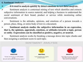 4. Sentiment Analyzer:
➢ It is used to analysis quickly by detect emotions in text data/emoji/etc.
➢ Sentiment analysis is contextual mining of text which identifies and extracts
subjective information in source material, and helping a business to understand the
social sentiment of their brand, product or service while monitoring online
conversations.
➢ Sentiment is the attitudes, opinions, and emotions of a person towards a
person, place, thing, or entire body of text in a document.
➢ Sentiment analysis studies the subjective information in an expression,
that is, the opinions, appraisals, emotions, or attitudes towards a topic, person
or entity. Expressions can be classified as positive, negative, or neutral.
➢ Sentiment analysis works by breaking a message down into topic chunks and
then assigning a sentiment score to each topic.
 