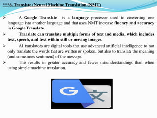***6. Translate (Neural Machine Translation (NMT)
➢ A Google Translate is a language processor used to converting one
language into another language and that uses NMT increase fluency and accuracy
in Google Translate.
➢ Translate can translate multiple forms of text and media, which includes
text, speech, and text within still or moving images.
➢ AI translators are digital tools that use advanced artificial intelligence to not
only translate the words that are written or spoken, but also to translate the meaning
(and sometimes sentiment) of the message.
➢ This results in greater accuracy and fewer misunderstandings than when
using simple machine translation.
 