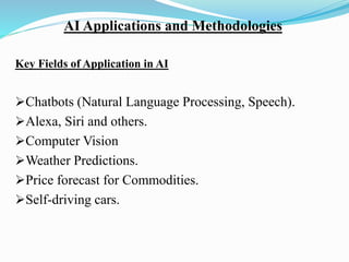 AI Applications and Methodologies
Key Fields of Application in AI
➢Chatbots (Natural Language Processing, Speech).
➢Alexa, Siri and others.
➢Computer Vision
➢Weather Predictions.
➢Price forecast for Commodities.
➢Self-driving cars.
 