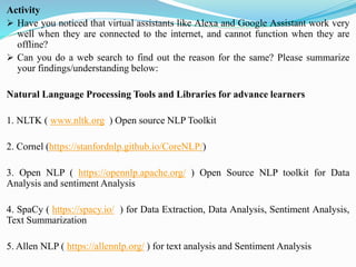 Activity
➢ Have you noticed that virtual assistants like Alexa and Google Assistant work very
well when they are connected to the internet, and cannot function when they are
offline?
➢ Can you do a web search to find out the reason for the same? Please summarize
your findings/understanding below:
Natural Language Processing Tools and Libraries for advance learners
1. NLTK ( www.nltk.org ) Open source NLP Toolkit
2. Cornel (https://stanfordnlp.github.io/CoreNLP/)
3. Open NLP ( https://opennlp.apache.org/ ) Open Source NLP toolkit for Data
Analysis and sentiment Analysis
4. SpaCy ( https://spacy.io/ ) for Data Extraction, Data Analysis, Sentiment Analysis,
Text Summarization
5. Allen NLP ( https://allennlp.org/ ) for text analysis and Sentiment Analysis
 