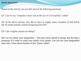 Quick Question?
Based on the activity you just did, answer the following questions:
Q1: Can we say ‘computer vision’ acts as the eye of a AI machine / robot?
Q2: In the above activity, why did we have to supply many examples of fish before
the AI model actually started recognizing the fish?
Q3: Can a regular camera see things?
Q4: Let me check your imagination – You have been tasked to design and develop a
prototype of a robot to clean your nearby river/ ponds. Can you use your imagination
and write 5 lines about features of this ‘future’ robot?
 