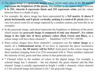➢ The above image is a grayscale image, which means each value in the 2D matrix
represents the brightness of the pixels. The number in the matrix ranges between
0 to 255, wherein 0 represents black and 255 represents white and the values
between them is a shade of grey.
➢ For example, the above image has been represented by a 9x9 matrix. It shows 9
pixels horizontally and 9 pixels vertically, making it a total of 81 pixels (this is a
very low pixel count for an image captured by a modern camera, just treat this as an
example).
➢ In the grayscale image, each pixel represents the brightness or darkness of the pixel,
which means the grayscale image is composed of only one channel*. But colour
image is the right mix of three primary colors (Red, Green and Blue), so a
colour image will have three channels*. #darkblue=122*11*81=108702
➢ Since colour images have three channels*, computers see the colour image as a
matrix of a 3-dimensional array. If we have to represent the above locomotive
image in colour, the 3D matrix will be 9x9x3. Each pixel in this colour image has
three numbers (ranging from 0 to 255) associated with it. These numbers represent
the intensity of red, green and blue colour in that particular pixel.
➢ * Channel refers to the number of colors in the digital image. For example, a
colored image has 3 channels – the red channel, the green channel and the blue
channel. Image is usually represented as height x width x channels, where channel
is 3 for coloured image and channel is for 1 for grayscale image.
 