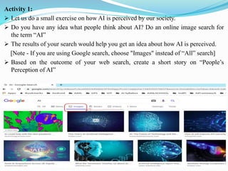 Activity 1:
➢ Let us do a small exercise on how AI is perceived by our society.
➢ Do you have any idea what people think about AI? Do an online image search for
the term “AI”
➢ The results of your search would help you get an idea about how AI is perceived.
[Note - If you are using Google search, choose "Images" instead of “All” search]
➢ Based on the outcome of your web search, create a short story on “People’s
Perception of AI”
 