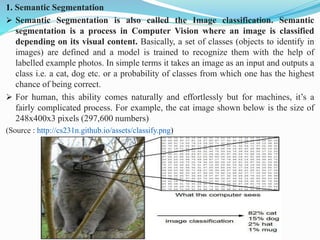 1. Semantic Segmentation
➢ Semantic Segmentation is also called the Image classification. Semantic
segmentation is a process in Computer Vision where an image is classified
depending on its visual content. Basically, a set of classes (objects to identify in
images) are defined and a model is trained to recognize them with the help of
labelled example photos. In simple terms it takes an image as an input and outputs a
class i.e. a cat, dog etc. or a probability of classes from which one has the highest
chance of being correct.
➢ For human, this ability comes naturally and effortlessly but for machines, it’s a
fairly complicated process. For example, the cat image shown below is the size of
248x400x3 pixels (297,600 numbers)
(Source : http://cs231n.github.io/assets/classify.png)
 