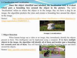 2. Classification and Localization
Once the object classified and labelled, the localization task is evoked
which puts a bounding box around the object in the picture. The term
‘localization’ refers to where the object is in the image. Say we have a dog in an
image, the algorithm predicts the class and creates a bounding box around the object
in the image.
Source: https://medium.com/analytics-vidhya/image-classification-vs-object-detection-vs-
image-segmentation-f36db85fe81 3.
3. Object Detection
When human beings see a video or an image, they immediately identify the objects
present in them. This intelligence can be duplicated using a computer. If we have multiple
objects in the image, the algorithm will identify all of them and localize (put a bounding
box around) each one of them. You will therefore, have multiple bounding boxes and labels
around the objects.
Source: https://pjreddie.com/darknet/yolov1/
 