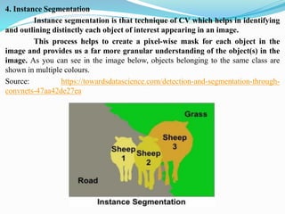 4. Instance Segmentation
Instance segmentation is that technique of CV which helps in identifying
and outlining distinctly each object of interest appearing in an image.
This process helps to create a pixel-wise mask for each object in the
image and provides us a far more granular understanding of the object(s) in the
image. As you can see in the image below, objects belonging to the same class are
shown in multiple colours.
Source: https://towardsdatascience.com/detection-and-segmentation-through-
convnets-47aa42de27ea
 