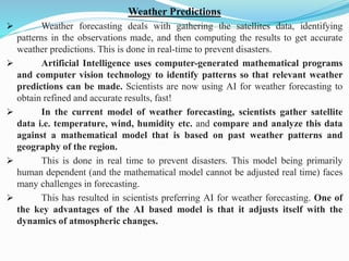 Weather Predictions
➢ Weather forecasting deals with gathering the satellites data, identifying
patterns in the observations made, and then computing the results to get accurate
weather predictions. This is done in real-time to prevent disasters.
➢ Artificial Intelligence uses computer-generated mathematical programs
and computer vision technology to identify patterns so that relevant weather
predictions can be made. Scientists are now using AI for weather forecasting to
obtain refined and accurate results, fast!
➢ In the current model of weather forecasting, scientists gather satellite
data i.e. temperature, wind, humidity etc. and compare and analyze this data
against a mathematical model that is based on past weather patterns and
geography of the region.
➢ This is done in real time to prevent disasters. This model being primarily
human dependent (and the mathematical model cannot be adjusted real time) faces
many challenges in forecasting.
➢ This has resulted in scientists preferring AI for weather forecasting. One of
the key advantages of the AI based model is that it adjusts itself with the
dynamics of atmospheric changes.
 