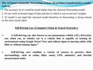The AI based commodity forecasting system can produce transformative results,
such as:
1. The accuracy level would be much higher than the classical forecasting model
2. AI can work on broad range of data and due to which it can reveal new insights
3. AI model is not rigid like classical model therefore its forecasting is always based
on the most recent input.
Self Driving Car: (Computer Vision & Neural Networks )
➢ A Self-driving car, also known as an autonomous vehicle (AV), driverless
car, robot car, or robotic car is a vehicle that is capable of sensing its
environment using Google Street View and collects input to moving safely with
little or without human input.”
➢ Self-driving cars combine a variety of sensors to perceive their
surroundings, such as radar, lidar, sonar, GPS, odometry and inertial
measurement units.
 
