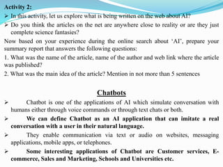Activity 2:
➢ In this activity, let us explore what is being written on the web about AI?
➢ Do you think the articles on the net are anywhere close to reality or are they just
complete science fantasies?
Now based on your experience during the online search about ‘AI’, prepare your
summary report that answers the following questions:
1. What was the name of the article, name of the author and web link where the article
was published?
2. What was the main idea of the article? Mention in not more than 5 sentences
Chatbots
➢ Chatbot is one of the applications of AI which simulate conversation with
humans either through voice commands or through text chats or both.
➢ We can define Chatbot as an AI application that can imitate a real
conversation with a user in their natural language.
➢ They enable communication via text or audio on websites, messaging
applications, mobile apps, or telephones.
➢ Some interesting applications of Chatbot are Customer services, E-
commerce, Sales and Marketing, Schools and Universities etc.
 