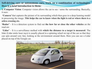 Self-driving cars or autonomous cars, work on a combination of technologies.
Here is a brief introduction to them:
1. Computer Vision: Computer vision allows the car to see / sense the surrounding. Basically,
it uses:
‘Camera’ that captures the picture of its surrounding which then goes to a deep learning model
to processing the image. This helps the car to know when the light is red or where there is a
zebra crossing etc.
‘Radar’ – It is a detection system to find out the how far or close the other vehicles on the
road are
‘Lidar’ – It is a surveillance method with which the distance to a target is measured. The
lidar (Lidar emits laser rays) is usually placed in a spinning wheel on top of the car so that they
can spin around very fast, looking at the environment around them. Here you can see a Lidar
placed on top of the Google car.
 