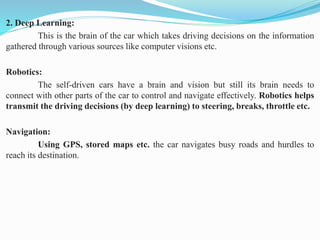 2. Deep Learning:
This is the brain of the car which takes driving decisions on the information
gathered through various sources like computer visions etc.
Robotics:
The self-driven cars have a brain and vision but still its brain needs to
connect with other parts of the car to control and navigate effectively. Robotics helps
transmit the driving decisions (by deep learning) to steering, breaks, throttle etc.
Navigation:
Using GPS, stored maps etc. the car navigates busy roads and hurdles to
reach its destination.
 