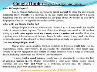 Google Duplex(Speech Recognition System: )
What Is Google Duplex?
Google Duplex technology is created to sound normal, to make the conversation
experience more friendly. It’s important to us that clients and businesses have a decent
experience with this service, and transparency is a key piece of that. We need to be clear about
the purpose of the call so organizations understand the context.
What will I use Google Duplex for?
Google Duplex won’t say whatever you instruct it to — it only works for specific
kinds of over-the-phone requests. The two illustrations Google introduced at I/O involved
setting up a hair salon appointment and a reservation at a restaurant. Another illustration
is getting some information about business hours. In other words, it only works for those
scenarios because it’s been trained for them, and cannot speak freely in a general context.
How does Google Duplex work?
Duplex relies upon a machine learning model drawn from real world data - for this
circumstance, phone conversations. It consolidates the organization’s most recent leaps
forward in speech recognition and content to-speech synthesis with a range of contextual
details, including the purpose and history of the conversation.
To make Duplex sound normal, Google has even attempted to reproduce the flaw
of common human speech. Duplex consolidates a short delay before issuing certain
responses and says “uh” and “well” as it artificially reviews data. The outcome is
phenomenally exact with amazingly short latency.
https://www.youtube.com/watch?v=D5VN56jQMWM
 