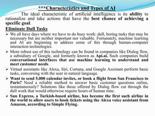 ***Characteristics and Types of AI
The ideal characteristic of artificial intelligence is its ability to
rationalize and take actions that have the best chance of achieving a
specific goal.
Eliminate Dull Tasks
➢ We all have days where we have to do busy work: dull, boring tasks that may be
necessary but are neither important nor valuable. Fortunately, machine learning
and AI are beginning to address some of this through human-computer
interaction technologies.
➢ More robust use of this technology can be found in companies like Dialog flow,
a subsidiary of Google, and formerly known as Api.ai. Such companies build
conversational interfaces that use machine learning to understand and
meet customer needs.
➢ Virtual assistants like Alexa, Siri, Cortana, and Google Assistant perform basic
tasks, conversing with the user in natural language.
➢ Want to send 5,000 calendar invites, or book a flight from San Francisco to
Paris? Need a reliable method to answer basic customer questions online,
instantaneously? Solutions like those offered by Dialog flow cut through the
dull work that would otherwise require hours of human time.
➢ Sun Express, a Turkish-based airline, has become the first such airline in
the world to allow users to book tickets using the Alexa voice assistant from
Amazon, according to Simple Flying.
 