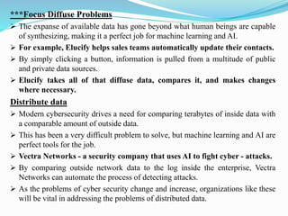 ***Focus Diffuse Problems
➢ The expanse of available data has gone beyond what human beings are capable
of synthesizing, making it a perfect job for machine learning and AI.
➢ For example, Elucify helps sales teams automatically update their contacts.
➢ By simply clicking a button, information is pulled from a multitude of public
and private data sources.
➢ Elucify takes all of that diffuse data, compares it, and makes changes
where necessary.
Distribute data
➢ Modern cybersecurity drives a need for comparing terabytes of inside data with
a comparable amount of outside data.
➢ This has been a very difficult problem to solve, but machine learning and AI are
perfect tools for the job.
➢ Vectra Networks - a security company that uses AI to fight cyber - attacks.
➢ By comparing outside network data to the log inside the enterprise, Vectra
Networks can automate the process of detecting attacks.
➢ As the problems of cyber security change and increase, organizations like these
will be vital in addressing the problems of distributed data.
 