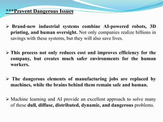 ***Prevent Dangerous Issues
➢ Brand-new industrial systems combine AI-powered robots, 3D
printing, and human oversight. Not only companies realize billions in
savings with these systems, but they will also save lives.
➢ This process not only reduces cost and improves efficiency for the
company, but creates much safer environments for the human
workers.
➢ The dangerous elements of manufacturing jobs are replaced by
machines, while the brains behind them remain safe and human.
➢ Machine learning and AI provide an excellent approach to solve many
of these dull, diffuse, distributed, dynamic, and dangerous problems.
 