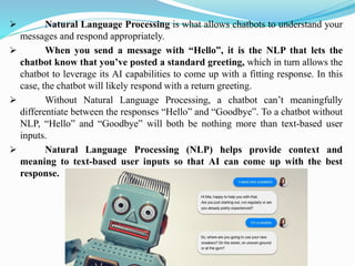 ➢ Natural Language Processing is what allows chatbots to understand your
messages and respond appropriately.
➢ When you send a message with “Hello”, it is the NLP that lets the
chatbot know that you’ve posted a standard greeting, which in turn allows the
chatbot to leverage its AI capabilities to come up with a fitting response. In this
case, the chatbot will likely respond with a return greeting.
➢ Without Natural Language Processing, a chatbot can’t meaningfully
differentiate between the responses “Hello” and “Goodbye”. To a chatbot without
NLP, “Hello” and “Goodbye” will both be nothing more than text-based user
inputs.
➢ Natural Language Processing (NLP) helps provide context and
meaning to text-based user inputs so that AI can come up with the best
response.
 