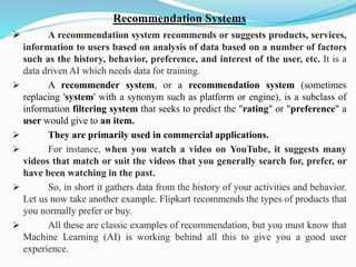 Recommendation Systems
➢ A recommendation system recommends or suggests products, services,
information to users based on analysis of data based on a number of factors
such as the history, behavior, preference, and interest of the user, etc. It is a
data driven AI which needs data for training.
➢ A recommender system, or a recommendation system (sometimes
replacing 'system' with a synonym such as platform or engine), is a subclass of
information filtering system that seeks to predict the "rating" or "preference" a
user would give to an item.
➢ They are primarily used in commercial applications.
➢ For instance, when you watch a video on YouTube, it suggests many
videos that match or suit the videos that you generally search for, prefer, or
have been watching in the past.
➢ So, in short it gathers data from the history of your activities and behavior.
Let us now take another example. Flipkart recommends the types of products that
you normally prefer or buy.
➢ All these are classic examples of recommendation, but you must know that
Machine Learning (AI) is working behind all this to give you a good user
experience.
 