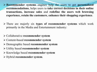 ➢ Recommender systems engines help the users to get personalized
recommendations, helps users to take correct decisions in their online
transactions, increase sales and redefine the users web browsing
experience, retain the customers, enhance their shopping experience.
➢ There are majorly six types of recommender systems which work
primarily in the Media and Entertainment industry:
➢ Collaborative recommender system
➢ Content-based recommender system
➢ Demographic based recommender system
➢ Utility based recommender system
➢ Knowledge based recommender system
➢ Hybrid recommender system.
 